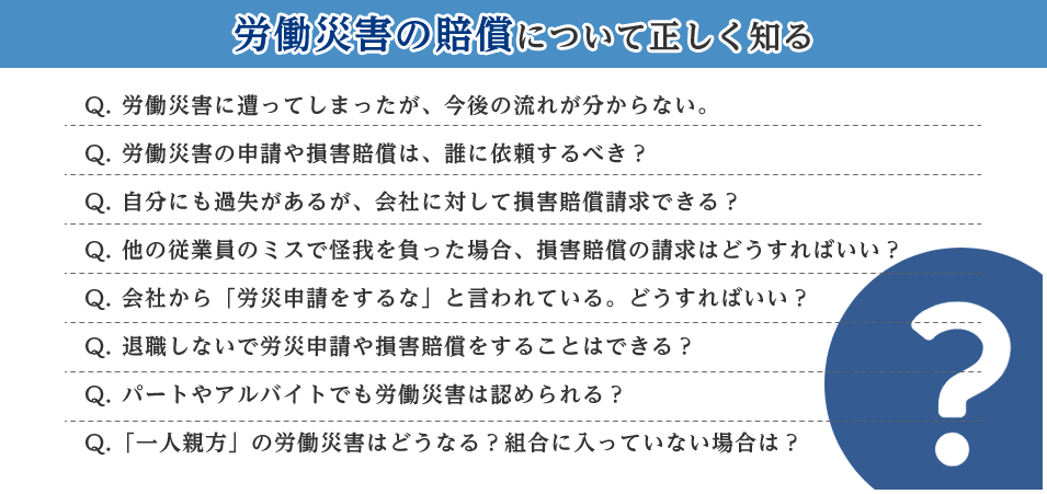 労働災害の賠償について正しく知る Q. 労働災害に遭ってしまったが、今後の流れが分からない。 Q. 労働災害の申請や損害賠償は、誰に依頼するべき？ Q. 自分にも過失があるが、会社に対して損害賠償請求できる？ Q. 他の従業員のミスで怪我を負った場合、損害賠償の請求はどうすればいい？ Q. 会社から「労災申請をするな」と言われている。どうすればいい？ Q. 退職しないで労災申請や損害賠償をすることはできる？ Q. パートやアルバイトでも労働災害は認められる？ Q.「一人親方」の労働災害はどうなる？組合に入っていない場合は？