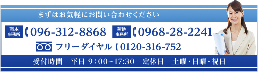 まずはお気軽にお問い合わせください 熊本事務所 096-312-8868 / 菊池事務所 0968-28-2241 / フリーダイヤル 0120-316-752 受付時間　平日 9：00～17:30　定休日　土曜・日曜・祝日