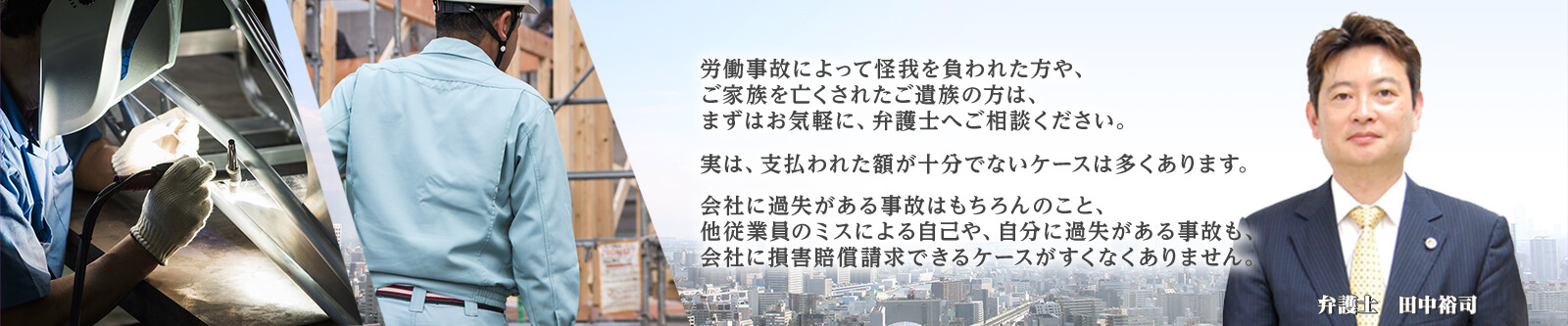 労働事故によって怪我を負われた方や、ご家族を亡くされたご遺族の方は、まずはお気軽に、弁護士へご相談ください。実は、支払われた額が十分でないケースは多くあります。会社に過失がある事故はもちろんのこと、他従業員のミスによる自己や、自分に過失がある事故も、会社に損害賠償請求できるケースがすくなくありません。 弁護士 田中裕司