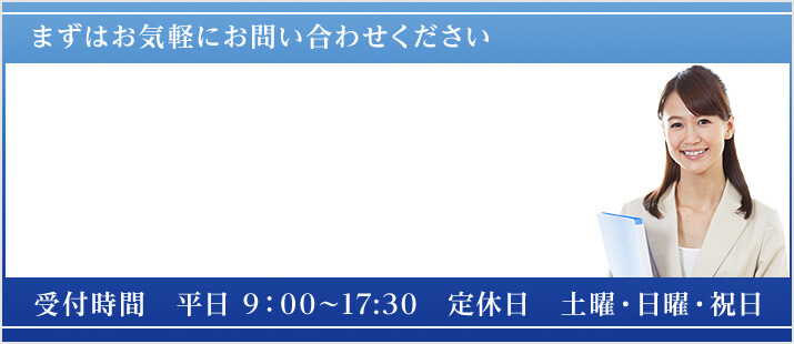 まずはお気軽にお問い合わせください 受付時間 平日 9：00～17:30 定休日　土曜・日曜・祝日