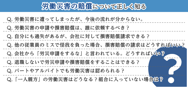 労働災害の賠償について正しく知る Q. 労働災害に遭ってしまったが、今後の流れが分からない。 Q. 労働災害の申請や損害賠償は、誰に依頼するべき？ Q. 自分にも過失があるが、会社に対して損害賠償請求できる？ Q. 他の従業員のミスで怪我を負った場合、損害賠償の請求はどうすればいい？ Q. 会社から「労災申請をするな」と言われている。どうすればいい？ Q. 退職しないで労災申請や損害賠償をすることはできる？ Q. パートやアルバイトでも労働災害は認められる？ Q.「一人親方」の労働災害はどうなる？組合に入っていない場合は？